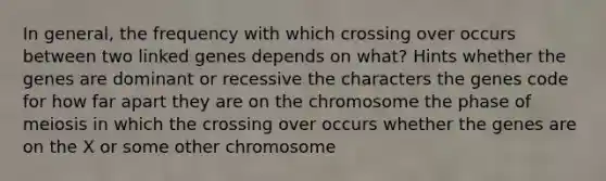 In general, the frequency with which crossing over occurs between two linked genes depends on what? Hints whether the genes are dominant or recessive the characters the genes code for how far apart they are on the chromosome the phase of meiosis in which the crossing over occurs whether the genes are on the X or some other chromosome