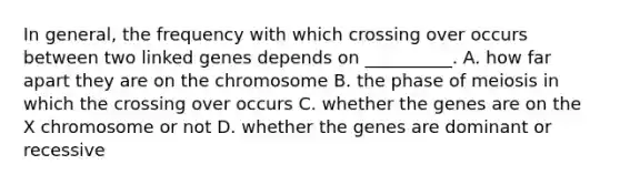 In general, the frequency with which crossing over occurs between two linked genes depends on __________. A. how far apart they are on the chromosome B. the phase of meiosis in which the crossing over occurs C. whether the genes are on the X chromosome or not D. whether the genes are dominant or recessive