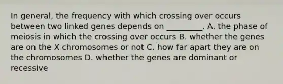 In general, the frequency with which crossing over occurs between two linked genes depends on _________. A. the phase of meiosis in which the crossing over occurs B. whether the genes are on the X chromosomes or not C. how far apart they are on the chromosomes D. whether the genes are dominant or recessive