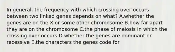 In general, the frequency with which crossing over occurs between two linked genes depends on what? A.whether the genes are on the X or some other chromosome B.how far apart they are on the chromosome C.the phase of meiosis in which the crossing over occurs D.whether the genes are dominant or recessive E.the characters the genes code for