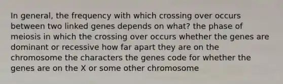 In general, the frequency with which crossing over occurs between two linked genes depends on what? the phase of meiosis in which the crossing over occurs whether the genes are dominant or recessive how far apart they are on the chromosome the characters the genes code for whether the genes are on the X or some other chromosome