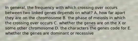 In general, the frequency with which crossing over occurs between two linked genes depends on what? A. how far apart they are on the chromosome B. the phase of meiosis in which the crossing over occurs C. whether the genes are on the X or some other chromosome D. the characters the genes code for E. whether the genes are dominant or recessive