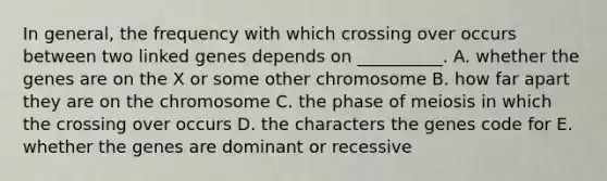 In general, the frequency with which crossing over occurs between two linked genes depends on __________. A. whether the genes are on the X or some other chromosome B. how far apart they are on the chromosome C. the phase of meiosis in which the crossing over occurs D. the characters the genes code for E. whether the genes are dominant or recessive