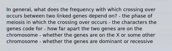 In general, what does the frequency with which crossing over occurs between two linked genes depend on? - the phase of meiosis in which the crossing over occurs - the characters the genes code for - how far apart the two genes are on the chromosome - whether the genes are on the X or some other chromosome - whether the genes are dominant or recessive