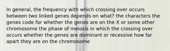 In general, the frequency with which crossing over occurs between two linked genes depends on what? the characters the genes code for whether the genes are on the X or some other chromosome the phase of meiosis in which the crossing over occurs whether the genes are dominant or recessive how far apart they are on the chromosome