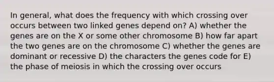 In general, what does the frequency with which crossing over occurs between two linked genes depend on? A) whether the genes are on the X or some other chromosome B) how far apart the two genes are on the chromosome C) whether the genes are dominant or recessive D) the characters the genes code for E) the phase of meiosis in which the crossing over occurs