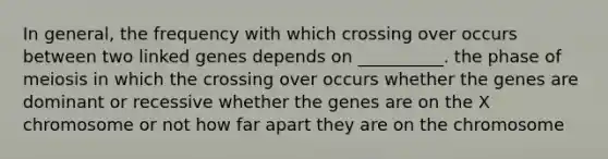 In general, the frequency with which crossing over occurs between two linked genes depends on __________. the phase of meiosis in which the crossing over occurs whether the genes are dominant or recessive whether the genes are on the X chromosome or not how far apart they are on the chromosome