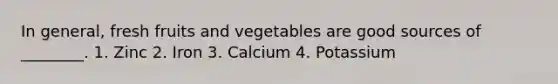 In general, fresh fruits and vegetables are good sources of ________. 1. Zinc 2. Iron 3. Calcium 4. Potassium