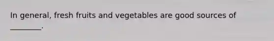 In general, fresh fruits and vegetables are good sources of ________.