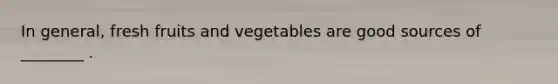 In general, fresh fruits and vegetables are good sources of ________ .