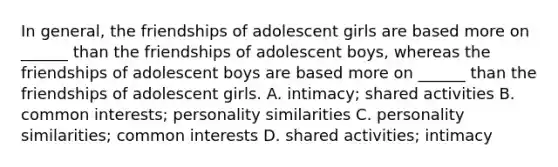 In general, the friendships of adolescent girls are based more on ______ than the friendships of adolescent boys, whereas the friendships of adolescent boys are based more on ______ than the friendships of adolescent girls. A. intimacy; shared activities B. common interests; personality similarities C. personality similarities; common interests D. shared activities; intimacy