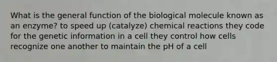 What is the general function of the biological molecule known as an enzyme? to speed up (catalyze) chemical reactions they code for the genetic information in a cell they control how cells recognize one another to maintain the pH of a cell