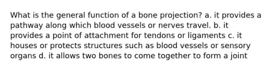 What is the general function of a bone projection? a. it provides a pathway along which blood vessels or nerves travel. b. it provides a point of attachment for tendons or ligaments c. it houses or protects structures such as blood vessels or sensory organs d. it allows two bones to come together to form a joint