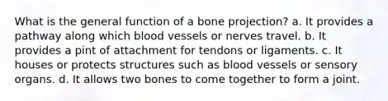 What is the general function of a bone projection? a. It provides a pathway along which blood vessels or nerves travel. b. It provides a pint of attachment for tendons or ligaments. c. It houses or protects structures such as blood vessels or sensory organs. d. It allows two bones to come together to form a joint.