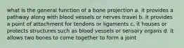 what is the general function of a bone projection a. it provides a pathway along with blood vessels or nerves travel b. it provides a point of attachment for tendons or ligaments c. it houses or protects structures such as blood vessels or sensory organs d. it allows two bones to come together to form a joint