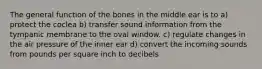 The general function of the bones in the middle ear is to a) protect the coclea b) transfer sound information from the tympanic membrane to the oval window. c) regulate changes in the air pressure of the inner ear d) convert the incoming sounds from pounds per square inch to decibels