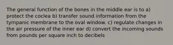 The general function of the bones in the middle ear is to a) protect the coclea b) transfer sound information from the tympanic membrane to the oval window. c) regulate changes in the air pressure of the inner ear d) convert the incoming sounds from pounds per square inch to decibels