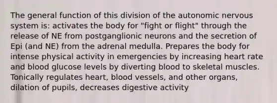 The general function of this division of the autonomic nervous system is: activates the body for "fight or flight" through the release of NE from postganglionic neurons and the secretion of Epi (and NE) from the adrenal medulla. Prepares the body for intense physical activity in emergencies by increasing heart rate and blood glucose levels by diverting blood to skeletal muscles. Tonically regulates heart, blood vessels, and other organs, dilation of pupils, decreases digestive activity