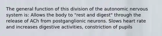 The general function of this division of the autonomic nervous system is: Allows the body to "rest and digest" through the release of ACh from postganglionic neurons. Slows heart rate and increases digestive activities, constriction of pupils