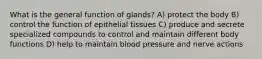 What is the general function of glands? A) protect the body B) control the function of epithelial tissues C) produce and secrete specialized compounds to control and maintain different body functions D) help to maintain blood pressure and nerve actions