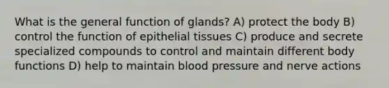 What is the general function of glands? A) protect the body B) control the function of <a href='https://www.questionai.com/knowledge/k7dms5lrVY-epithelial-tissue' class='anchor-knowledge'>epithelial tissue</a>s C) produce and secrete specialized compounds to control and maintain different body functions D) help to maintain <a href='https://www.questionai.com/knowledge/kD0HacyPBr-blood-pressure' class='anchor-knowledge'>blood pressure</a> and nerve actions