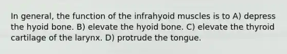 In general, the function of the infrahyoid muscles is to A) depress the hyoid bone. B) elevate the hyoid bone. C) elevate the thyroid cartilage of the larynx. D) protrude the tongue.