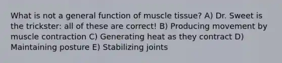 What is not a general function of <a href='https://www.questionai.com/knowledge/kMDq0yZc0j-muscle-tissue' class='anchor-knowledge'>muscle tissue</a>? A) Dr. Sweet is the trickster: all of these are correct! B) Producing movement by <a href='https://www.questionai.com/knowledge/k0LBwLeEer-muscle-contraction' class='anchor-knowledge'>muscle contraction</a> C) Generating heat as they contract D) Maintaining posture E) Stabilizing joints