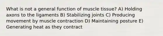 What is not a general function of <a href='https://www.questionai.com/knowledge/kMDq0yZc0j-muscle-tissue' class='anchor-knowledge'>muscle tissue</a>? A) Holding axons to the ligaments B) Stabilizing joints C) Producing movement by <a href='https://www.questionai.com/knowledge/k0LBwLeEer-muscle-contraction' class='anchor-knowledge'>muscle contraction</a> D) Maintaining posture E) Generating heat as they contract