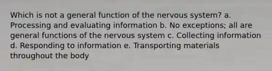 Which is not a general function of the <a href='https://www.questionai.com/knowledge/kThdVqrsqy-nervous-system' class='anchor-knowledge'>nervous system</a>? a. Processing and evaluating information b. No exceptions; all are general functions of the nervous system c. Collecting information d. Responding to information e. Transporting materials throughout the body