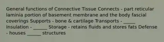 General functions of Connective Tissue Connects - part reticular laminia portion of basement membrane and the body fascial coverings Supports - bone & cartilage Transports - _____ Insulation - ______ Storage - retains fluids and stores fats Defense - houses ______ structures