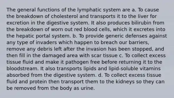 The general functions of the lymphatic system are a. To cause the breakdown of cholesterol and transports it to the liver for excretion in the digestive system. It also produces bilirubin from the breakdown of worn out red blood cells, which it excretes into the hepatic portal system. b. To provide generic defenses against any type of invaders which happen to breach our barriers, remove any debris left after the invasion has been stopped, and then fill in the damaged area with scar tissue c. To collect excess tissue fluid and make it pathogen free before returning it to the bloodstream. It also transports lipids and lipid-soluble vitamins absorbed from the digestive system. d. To collect excess tissue fluid and protein then transport them to the kidneys so they can be removed from the body as urine.