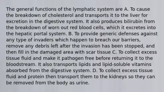 The general functions of the lymphatic system are A. To cause the breakdown of cholesterol and transports it to the liver for excretion in the digestive system. It also produces bilirubin from the breakdown of worn out red blood cells, which it excretes into the hepatic portal system. B. To provide generic defenses against any type of invaders which happen to breach our barriers, remove any debris left after the invasion has been stopped, and then fill in the damaged area with scar tissue C. To collect excess tissue fluid and make it pathogen free before returning it to <a href='https://www.questionai.com/knowledge/k7oXMfj7lk-the-blood' class='anchor-knowledge'>the blood</a>stream. It also transports lipids and lipid-soluble vitamins absorbed from the digestive system. D. To collect excess tissue fluid and protein then transport them to the kidneys so they can be removed from the body as urine.