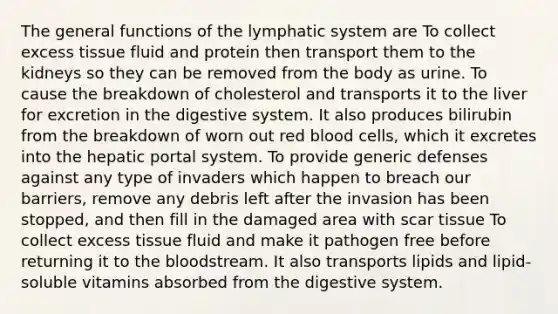 The general functions of the lymphatic system are To collect excess tissue fluid and protein then transport them to the kidneys so they can be removed from the body as urine. To cause the breakdown of cholesterol and transports it to the liver for excretion in the digestive system. It also produces bilirubin from the breakdown of worn out red blood cells, which it excretes into the hepatic portal system. To provide generic defenses against any type of invaders which happen to breach our barriers, remove any debris left after the invasion has been stopped, and then fill in the damaged area with scar tissue To collect excess tissue fluid and make it pathogen free before returning it to <a href='https://www.questionai.com/knowledge/k7oXMfj7lk-the-blood' class='anchor-knowledge'>the blood</a>stream. It also transports lipids and lipid-soluble vitamins absorbed from the digestive system.