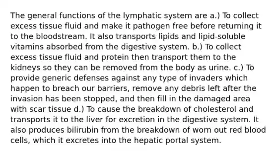 The general functions of the lymphatic system are a.) To collect excess tissue fluid and make it pathogen free before returning it to <a href='https://www.questionai.com/knowledge/k7oXMfj7lk-the-blood' class='anchor-knowledge'>the blood</a>stream. It also transports lipids and lipid-soluble vitamins absorbed from the digestive system. b.) To collect excess tissue fluid and protein then transport them to the kidneys so they can be removed from the body as urine. c.) To provide generic defenses against any type of invaders which happen to breach our barriers, remove any debris left after the invasion has been stopped, and then fill in the damaged area with scar tissue d.) To cause the breakdown of cholesterol and transports it to the liver for excretion in the digestive system. It also produces bilirubin from the breakdown of worn out red blood cells, which it excretes into the hepatic portal system.