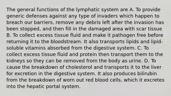 The general functions of the lymphatic system are A. To provide generic defenses against any type of invaders which happen to breach our barriers, remove any debris left after the invasion has been stopped, and then fill in the damaged area with scar tissue B. To collect excess tissue fluid and make it pathogen free before returning it to the bloodstream. It also transports lipids and lipid-soluble vitamins absorbed from the digestive system. C. To collect excess tissue fluid and protein then transport them to the kidneys so they can be removed from the body as urine. D. To cause the breakdown of cholesterol and transports it to the liver for excretion in the digestive system. It also produces bilirubin from the breakdown of worn out red blood cells, which it excretes into the hepatic portal system.