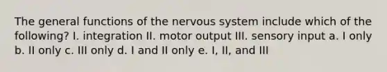 The general functions of the nervous system include which of the following? I. integration II. motor output III. sensory input a. I only b. II only c. III only d. I and II only e. I, II, and III