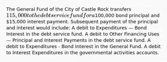 The General Fund of the City of Castle Rock transfers 115,000 to the debt service fund for a100,000 bond principal and 15,000 interest payment. Subsequent payment of the principal and interest would include: A debit to Expenditures — Bond Interest in the debt service fund. A debit to Other Financing Uses — Principal and Interest Payments in the debt service fund. A debit to Expenditures - Bond Interest in the General Fund. A debit to Interest Expenditures in the governmental activities accounts.