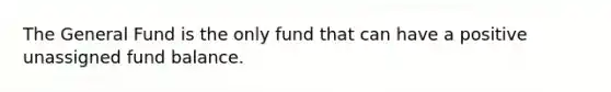 The General Fund is the only fund that can have a positive unassigned fund balance.