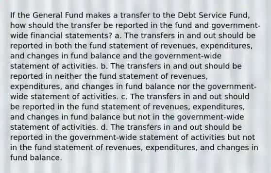 If the General Fund makes a transfer to the Debt Service Fund, how should the transfer be reported in the fund and government-wide financial statements? a. The transfers in and out should be reported in both the fund statement of revenues, expenditures, and changes in fund balance and the government-wide statement of activities. b. The transfers in and out should be reported in neither the fund statement of revenues, expenditures, and changes in fund balance nor the government-wide statement of activities. c. The transfers in and out should be reported in the fund statement of revenues, expenditures, and changes in fund balance but not in the government-wide statement of activities. d. The transfers in and out should be reported in the government-wide statement of activities but not in the fund statement of revenues, expenditures, and changes in fund balance.