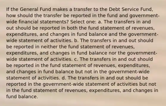 If the General Fund makes a transfer to the Debt Service Fund, how should the transfer be reported in the fund and government-wide financial statements? Select one: a. The transfers in and out should be reported in both the fund statement of revenues, expenditures, and changes in fund balance and the government-wide statement of activities. b. The transfers in and out should be reported in neither the fund statement of revenues, expenditures, and changes in fund balance nor the government-wide statement of activities. c. The transfers in and out should be reported in the fund statement of revenues, expenditures, and changes in fund balance but not in the government-wide statement of activities. d. The transfers in and out should be reported in the government-wide statement of activities but not in the fund statement of revenues, expenditures, and changes in fund balance.