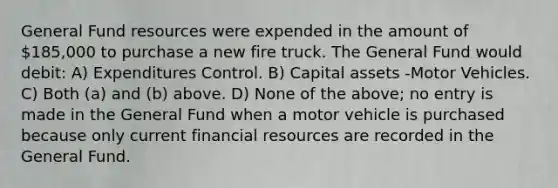 General Fund resources were expended in the amount of 185,000 to purchase a new fire truck. The General Fund would debit: A) Expenditures Control. B) Capital assets -Motor Vehicles. C) Both (a) and (b) above. D) None of the above; no entry is made in the General Fund when a motor vehicle is purchased because only current financial resources are recorded in the General Fund.