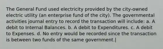 The General Fund used electricity provided by the city-owned electric utility (an enterprise fund of the city). The governmental activities journal entry to record the transaction will include: a. A debit to Internal Balances. b. A debit to Expenditures. c. A debit to Expenses. d. No entry would be recorded since the transaction is between two funds of the same government.|