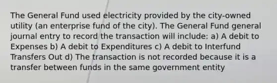 The General Fund used electricity provided by the city-owned utility (an enterprise fund of the city). The General Fund general journal entry to record the transaction will include: a) A debit to Expenses b) A debit to Expenditures c) A debit to Interfund Transfers Out d) The transaction is not recorded because it is a transfer between funds in the same government entity