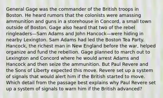 General Gage was the commander of the British troops in Boston. He heard rumors that the colonists were amassing ammunition and guns in a storehouse in Concord, a small town outside of Boston. Gage also heard that two of the rebel ringleaders—Sam Adams and John Hancock—were hiding in nearby Lexington. Sam Adams had led the Boston Tea Party. Hancock, the richest man in New England before the war, helped organize and fund the rebellion. Gage planned to march out to Lexington and Concord where he would arrest Adams and Hancock and then seize the ammunition. But Paul Revere and the Sons of Liberty expected this move. Revere set up a system of signals that would alert him if the British started to move. Which detail from the passage best explains why Paul Revere set up a system of signals to warn him if the British advanced?