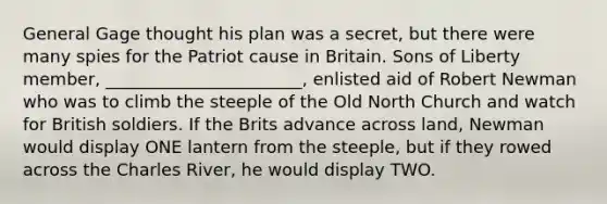 General Gage thought his plan was a secret, but there were many spies for the Patriot cause in Britain. Sons of Liberty member, _______________________, enlisted aid of Robert Newman who was to climb the steeple of the Old North Church and watch for British soldiers. If the Brits advance across land, Newman would display ONE lantern from the steeple, but if they rowed across the Charles River, he would display TWO.