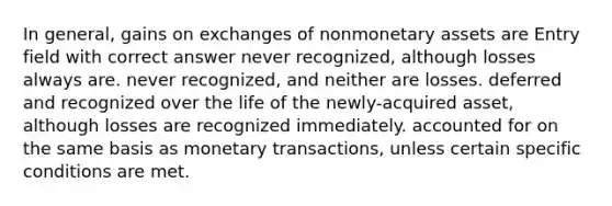 In general, gains on exchanges of nonmonetary assets are Entry field with correct answer never recognized, although losses always are. never recognized, and neither are losses. deferred and recognized over the life of the newly-acquired asset, although losses are recognized immediately. accounted for on the same basis as monetary transactions, unless certain specific conditions are met.