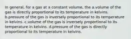 In general, for a gas at a constant volume, the a.volume of the gas is directly proportional to its temperature in kelvins. b.pressure of the gas is inversely proportional to its temperature in kelvins. c.volume of the gas is inversely proportional to its temperature in kelvins. d.pressure of the gas is directly proportional to its temperature in kelvins.