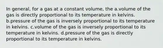 In general, for a gas at a constant volume, the a.volume of the gas is directly proportional to its temperature in kelvins. b.pressure of the gas is inversely proportional to its temperature in kelvins. c.volume of the gas is inversely proportional to its temperature in kelvins. d.pressure of the gas is directly proportional to its temperature in kelvins.