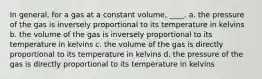 In general, for a gas at a constant volume, ____. a. the pressure of the gas is inversely proportional to its temperature in kelvins b. the volume of the gas is inversely proportional to its temperature in kelvins c. the volume of the gas is directly proportional to its temperature in kelvins d. the pressure of the gas is directly proportional to its temperature in kelvins