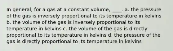 In general, for a gas at a constant volume, ____. a. the pressure of the gas is inversely proportional to its temperature in kelvins b. the volume of the gas is inversely proportional to its temperature in kelvins c. the volume of the gas is directly proportional to its temperature in kelvins d. the pressure of the gas is directly proportional to its temperature in kelvins